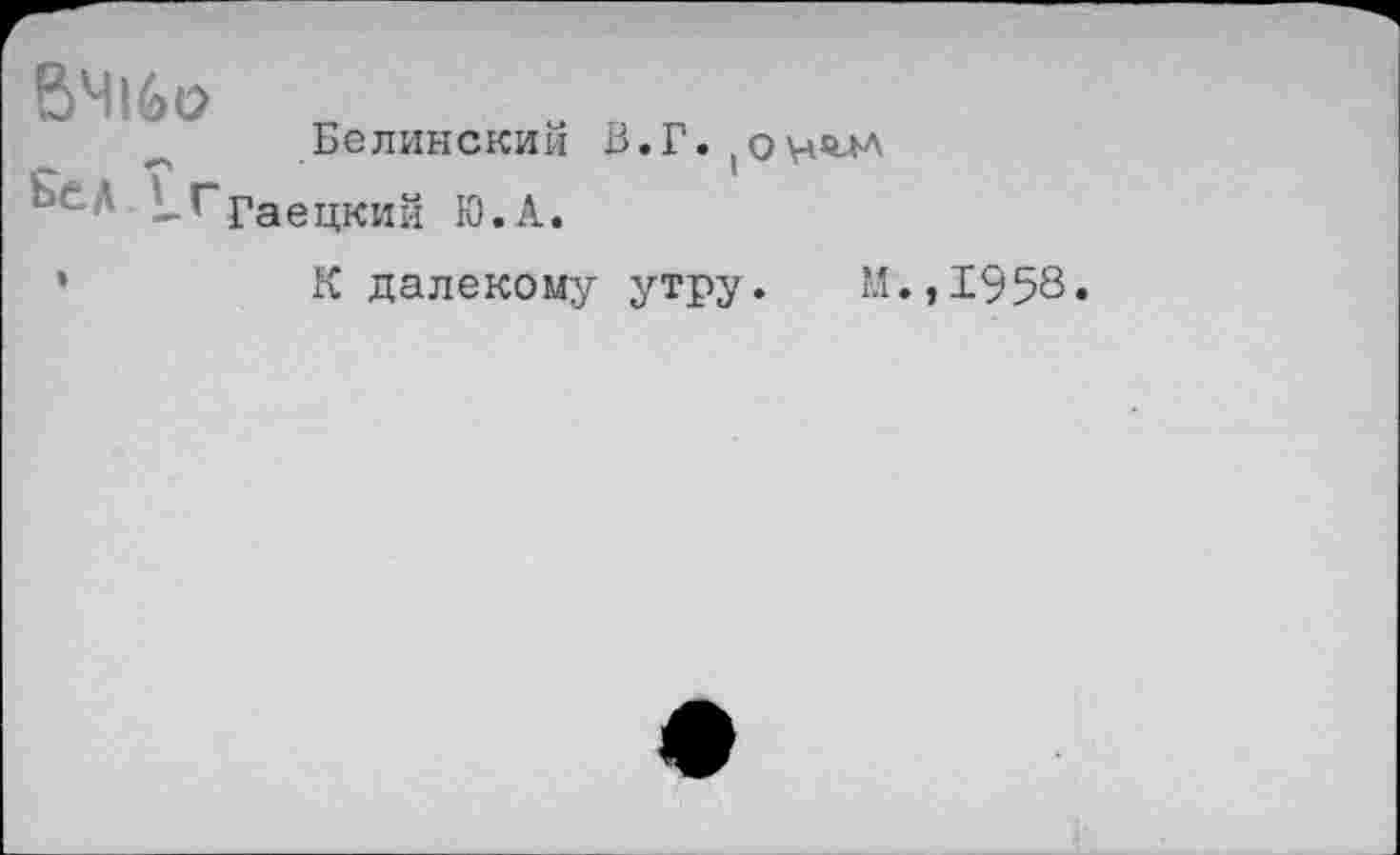 ﻿ВЧ16о „	„ „ „
Белинским В.Г.
&ед !^ГраецКИй ю.а.
К далекому утру. М.,1958»